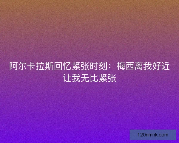 阿尔卡拉斯回忆紧张时刻：梅西离我好近让我无比紧张