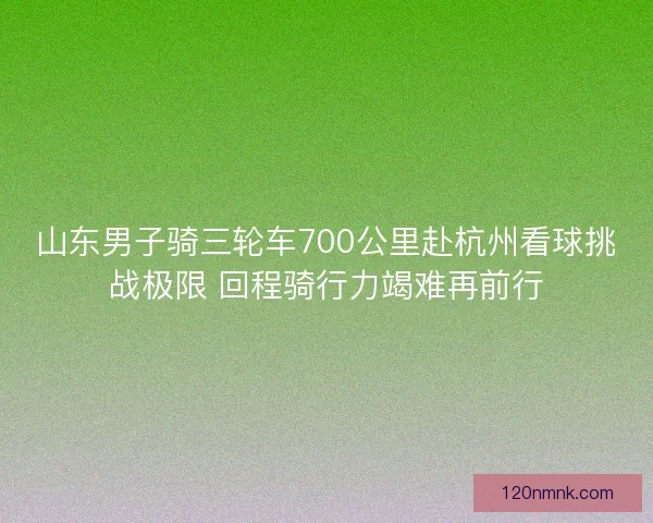 山东男子骑三轮车700公里赴杭州看球挑战极限 回程骑行力竭难再前行