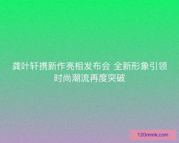 龚叶轩携新作亮相发布会 全新形象引领时尚潮流再度突破