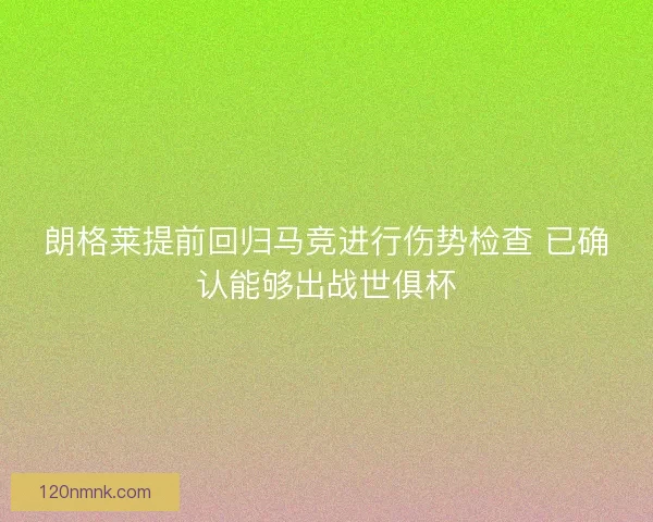 朗格莱提前回归马竞进行伤势检查 已确认能够出战世俱杯