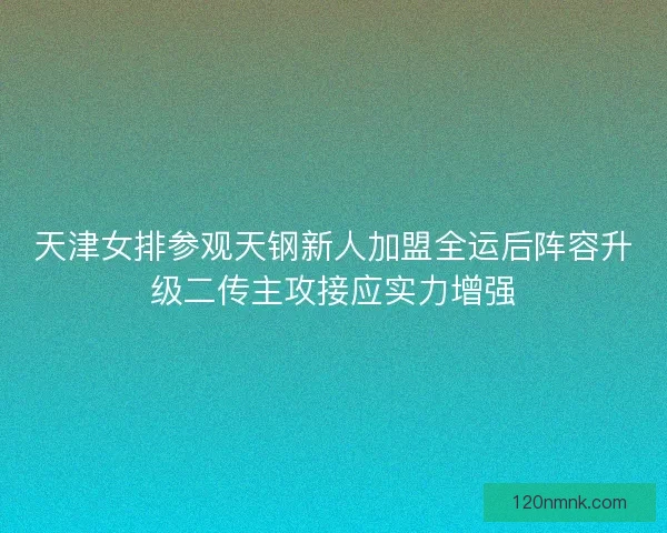 天津女排参观天钢新人加盟全运后阵容升级二传主攻接应实力增强