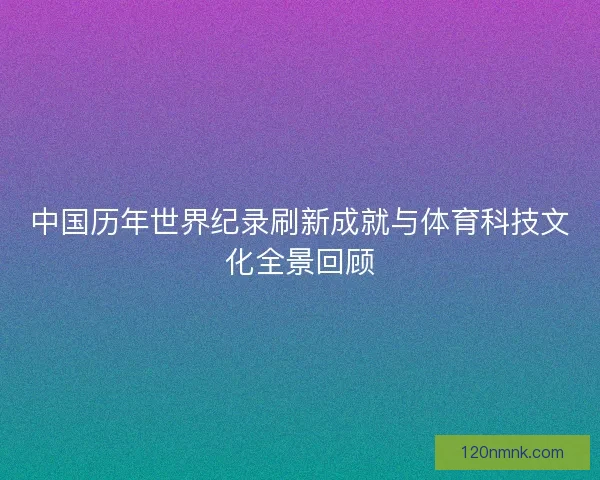 中国历年世界纪录刷新成就与体育科技文化全景回顾