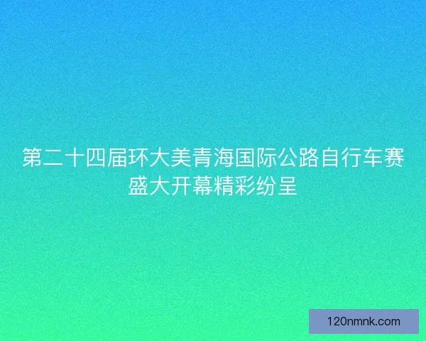 第二十四届环大美青海国际公路自行车赛盛大开幕精彩纷呈