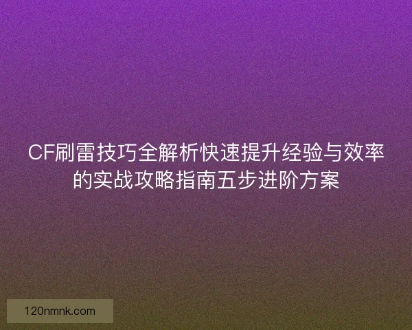CF刷雷技巧全解析快速提升经验与效率的实战攻略指南五步进阶方案