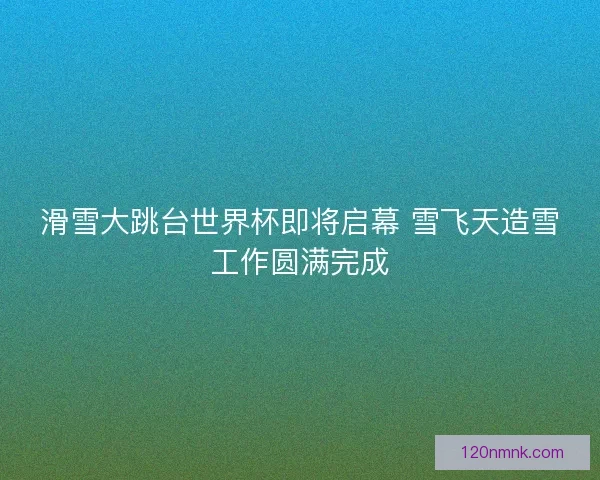 滑雪大跳台世界杯即将启幕 雪飞天造雪工作圆满完成