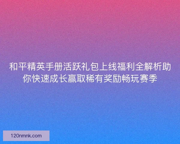 和平精英手册活跃礼包上线福利全解析助你快速成长赢取稀有奖励畅玩赛季