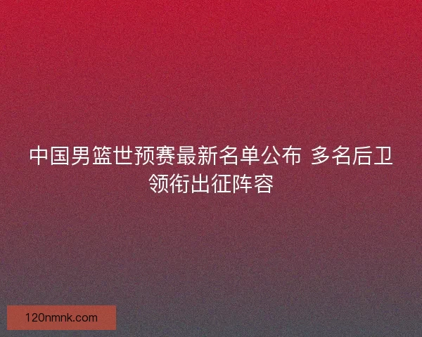 中国男篮世预赛最新名单公布 多名后卫领衔出征阵容