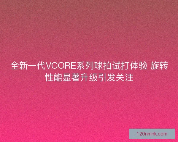 全新一代VCORE系列球拍试打体验 旋转性能显著升级引发关注
