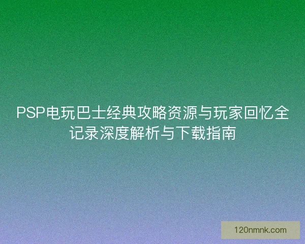 PSP电玩巴士经典攻略资源与玩家回忆全记录深度解析与下载指南