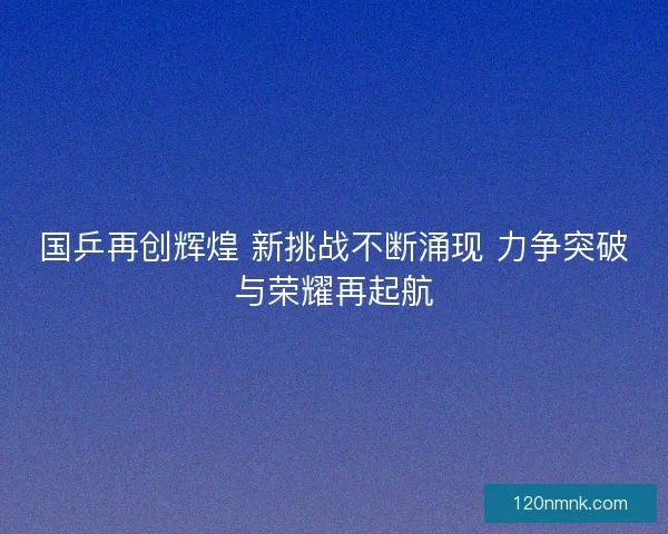 国乒再创辉煌 新挑战不断涌现 力争突破与荣耀再起航