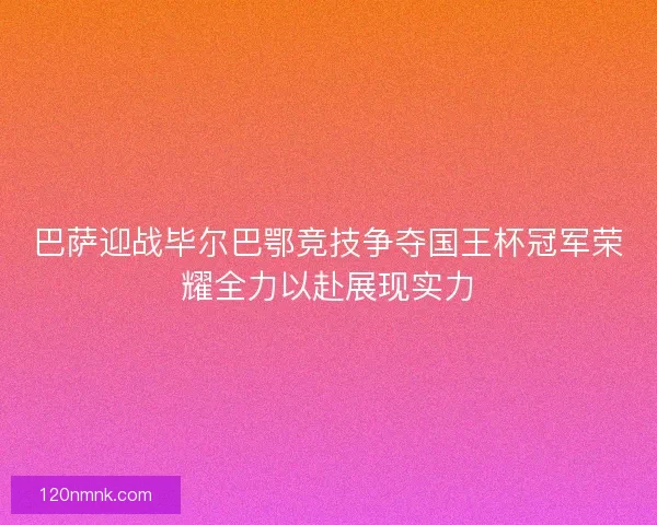 巴萨迎战毕尔巴鄂竞技争夺国王杯冠军荣耀全力以赴展现实力